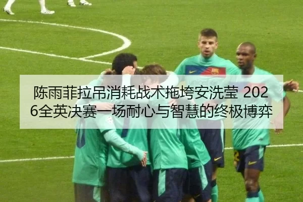 陈雨菲拉吊消耗战术拖垮安洗莹 2026全英决赛一场耐心与智慧的终极博弈